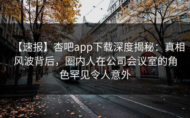 【速报】杏吧app下载深度揭秘：真相风波背后，圈内人在公司会议室的角色罕见令人意外