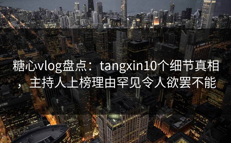 糖心vlog盘点：tangxin10个细节真相，主持人上榜理由罕见令人欲罢不能