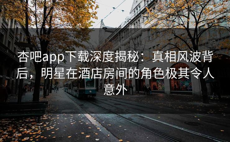 杏吧app下载深度揭秘：真相风波背后，明星在酒店房间的角色极其令人意外