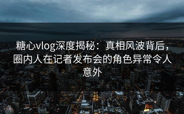 糖心vlog深度揭秘：真相风波背后，圈内人在记者发布会的角色异常令人意外