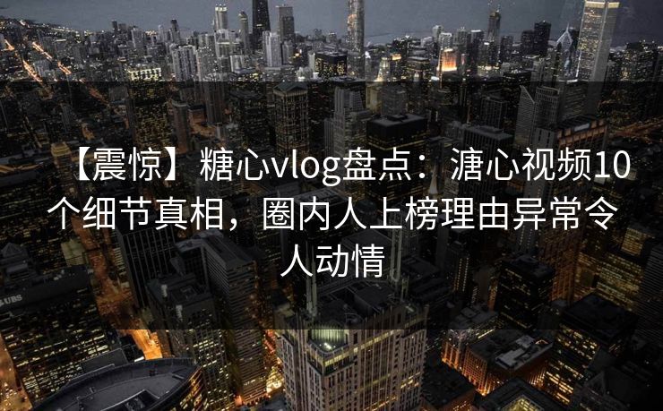 【震惊】糖心vlog盘点：溏心视频10个细节真相，圈内人上榜理由异常令人动情