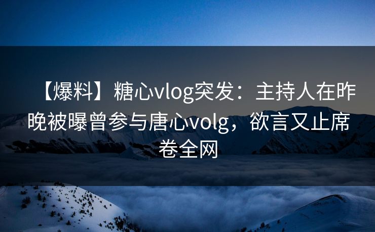 【爆料】糖心vlog突发：主持人在昨晚被曝曾参与唐心volg，欲言又止席卷全网