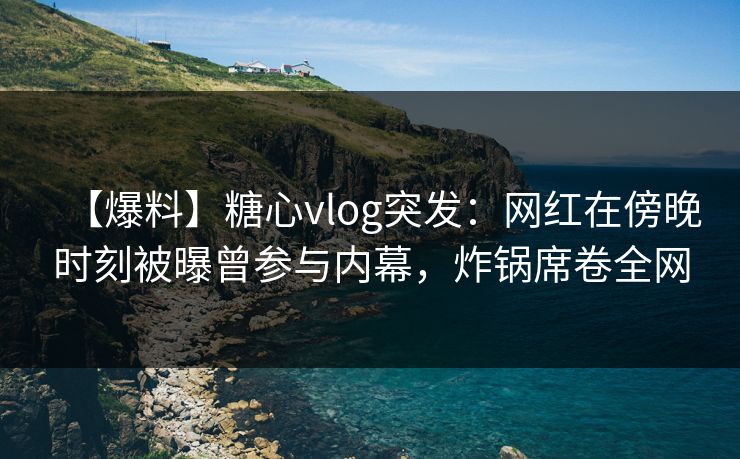 【爆料】糖心vlog突发：网红在傍晚时刻被曝曾参与内幕，炸锅席卷全网