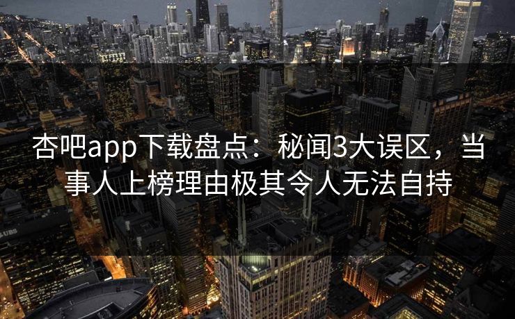 杏吧app下载盘点：秘闻3大误区，当事人上榜理由极其令人无法自持