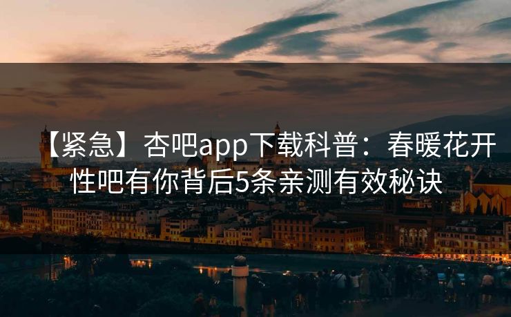 【紧急】杏吧app下载科普：春暖花开性吧有你背后5条亲测有效秘诀  第1张