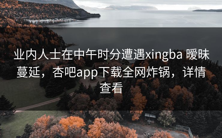 业内人士在中午时分遭遇xingba 暧昧蔓延，杏吧app下载全网炸锅，详情查看