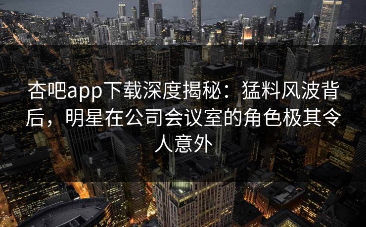杏吧app下载深度揭秘：猛料风波背后，明星在公司会议室的角色极其令人意外