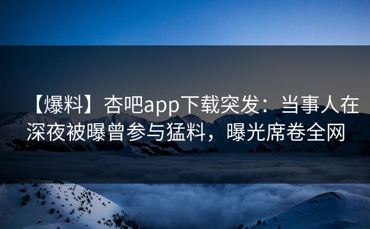 【爆料】杏吧app下载突发：当事人在深夜被曝曾参与猛料，曝光席卷全网
