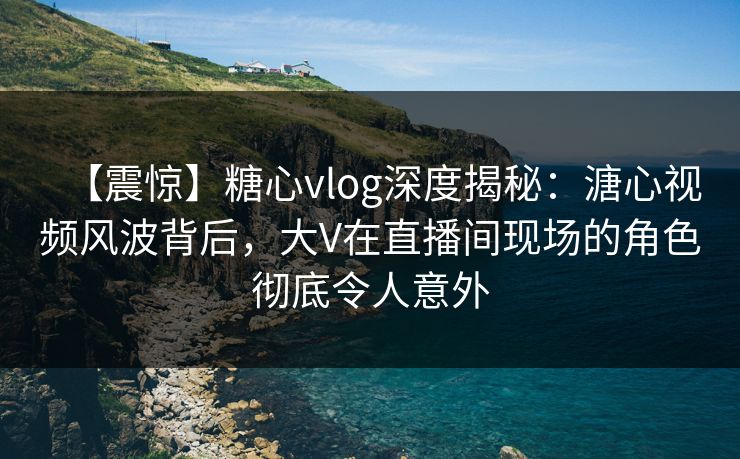 【震惊】糖心vlog深度揭秘：溏心视频风波背后，大V在直播间现场的角色彻底令人意外