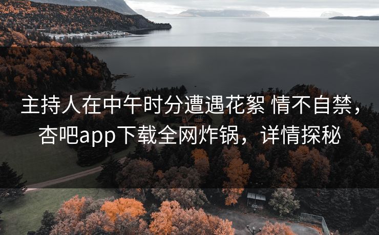 主持人在中午时分遭遇花絮 情不自禁，杏吧app下载全网炸锅，详情探秘