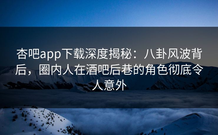 杏吧app下载深度揭秘：八卦风波背后，圈内人在酒吧后巷的角色彻底令人意外