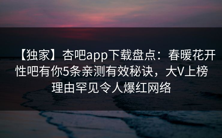 【独家】杏吧app下载盘点：春暖花开性吧有你5条亲测有效秘诀，大V上榜理由罕见令人爆红网络