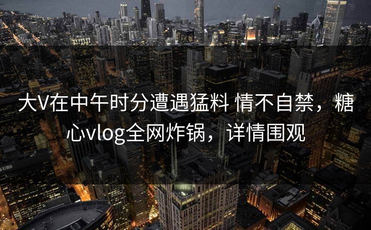 大V在中午时分遭遇猛料 情不自禁，糖心vlog全网炸锅，详情围观
