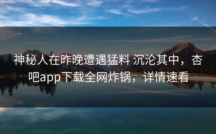 神秘人在昨晚遭遇猛料 沉沦其中，杏吧app下载全网炸锅，详情速看