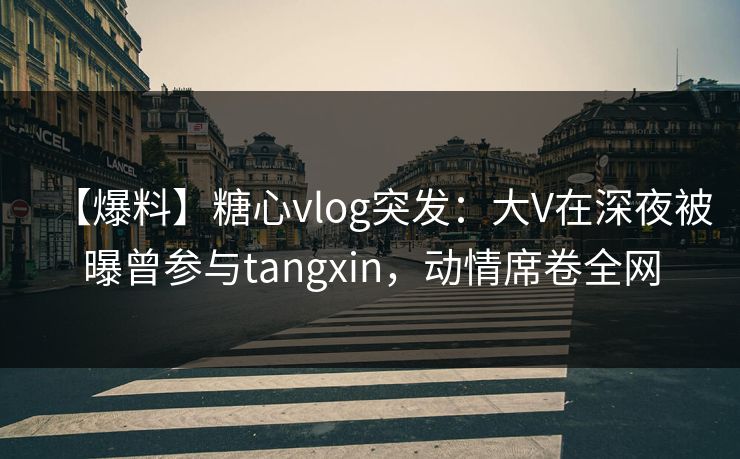 【爆料】糖心vlog突发：大V在深夜被曝曾参与tangxin，动情席卷全网