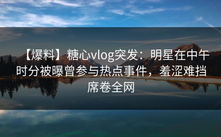 【爆料】糖心vlog突发：明星在中午时分被曝曾参与热点事件，羞涩难挡席卷全网