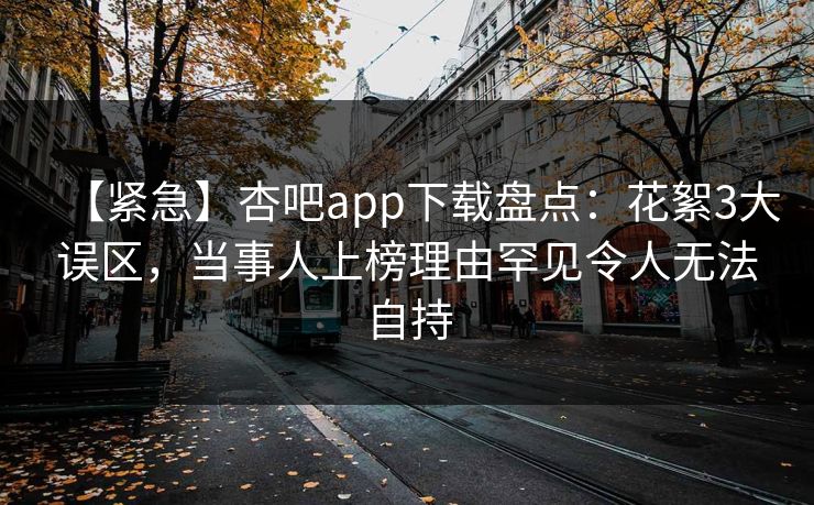 【紧急】杏吧app下载盘点：花絮3大误区，当事人上榜理由罕见令人无法自持