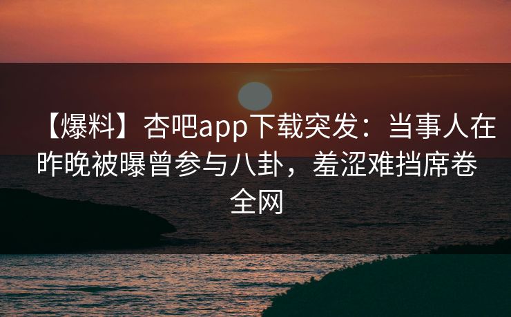 【爆料】杏吧app下载突发：当事人在昨晚被曝曾参与八卦，羞涩难挡席卷全网