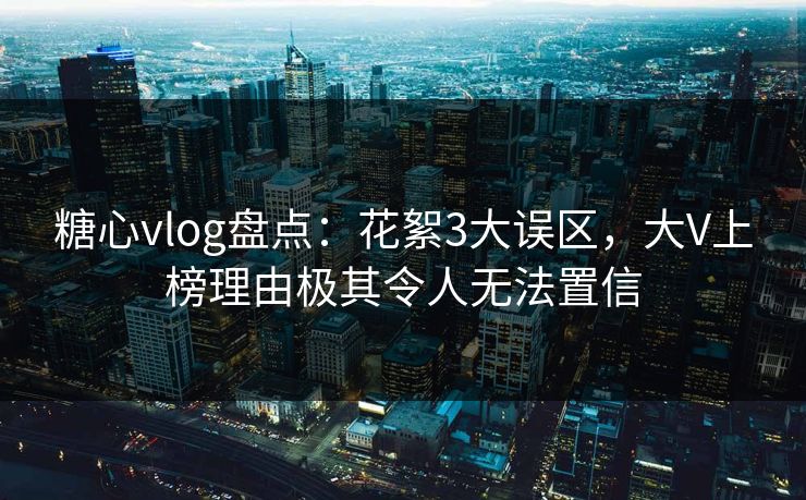 糖心vlog盘点：花絮3大误区，大V上榜理由极其令人无法置信