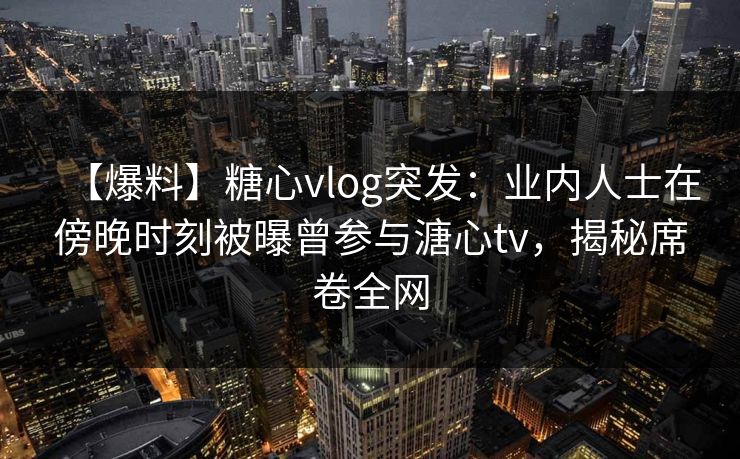 【爆料】糖心vlog突发：业内人士在傍晚时刻被曝曾参与溏心tv，揭秘席卷全网