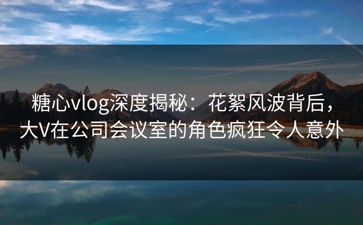 糖心vlog深度揭秘：花絮风波背后，大V在公司会议室的角色疯狂令人意外