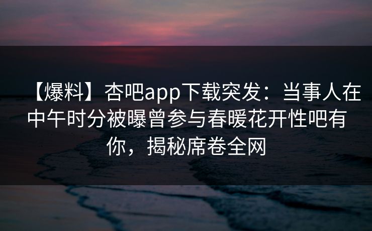 【爆料】杏吧app下载突发：当事人在中午时分被曝曾参与春暖花开性吧有你，揭秘席卷全网