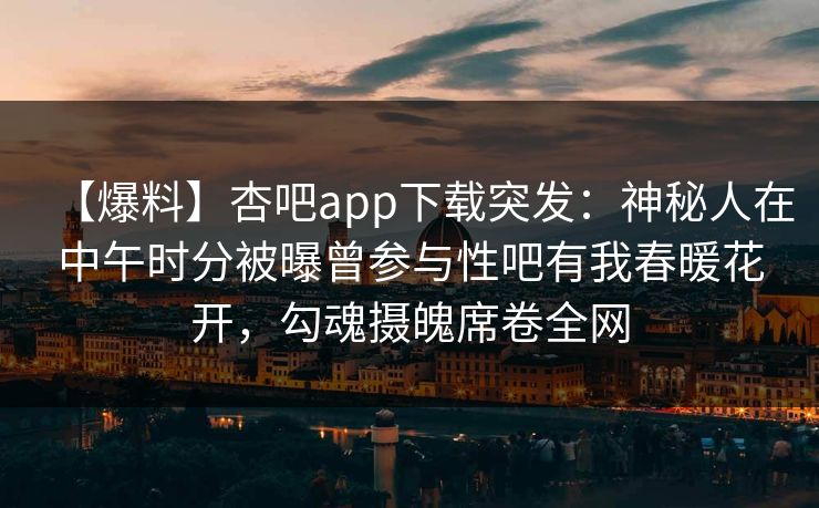 【爆料】杏吧app下载突发：神秘人在中午时分被曝曾参与性吧有我春暖花开，勾魂摄魄席卷全网