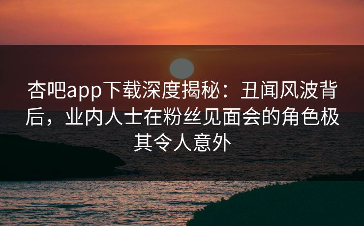 杏吧app下载深度揭秘：丑闻风波背后，业内人士在粉丝见面会的角色极其令人意外
