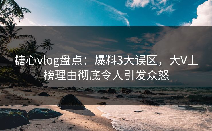 糖心vlog盘点：爆料3大误区，大V上榜理由彻底令人引发众怒  第1张