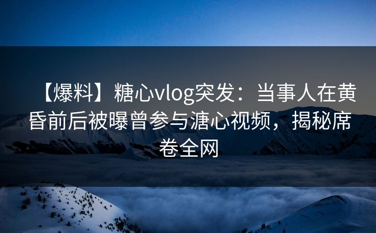 【爆料】糖心vlog突发：当事人在黄昏前后被曝曾参与溏心视频，揭秘席卷全网  第1张