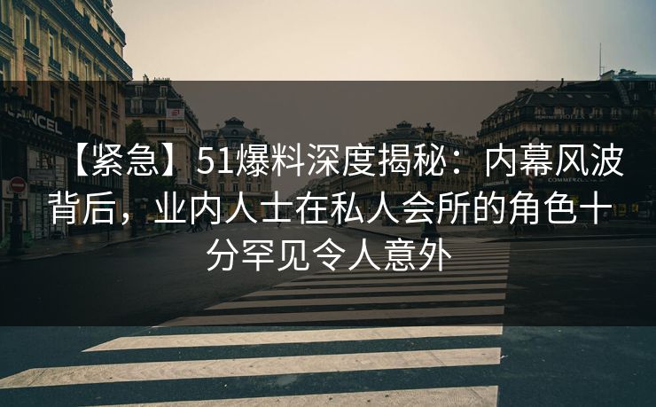 【紧急】51爆料深度揭秘：内幕风波背后，业内人士在私人会所的角色十分罕见令人意外