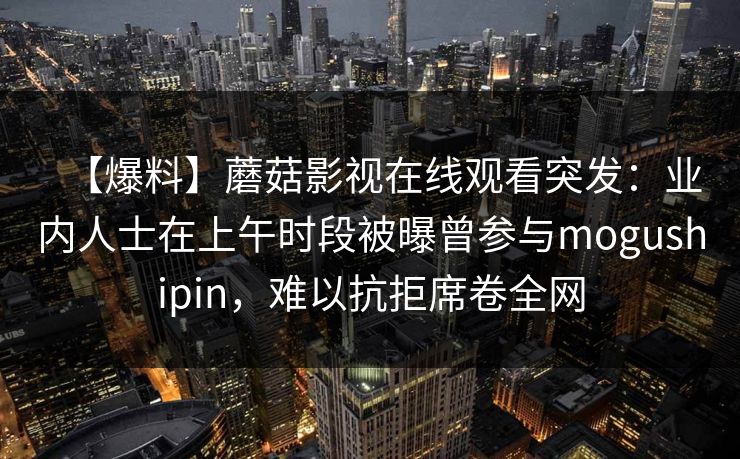 【爆料】蘑菇影视在线观看突发：业内人士在上午时段被曝曾参与mogushipin，难以抗拒席卷全网