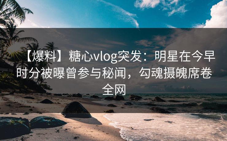 【爆料】糖心vlog突发：明星在今早时分被曝曾参与秘闻，勾魂摄魄席卷全网