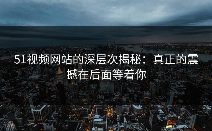 51视频网站的深层次揭秘：真正的震撼在后面等着你