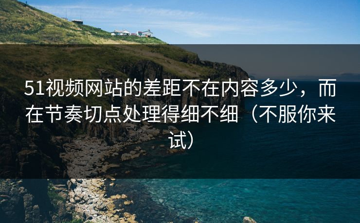 51视频网站的差距不在内容多少，而在节奏切点处理得细不细（不服你来试）