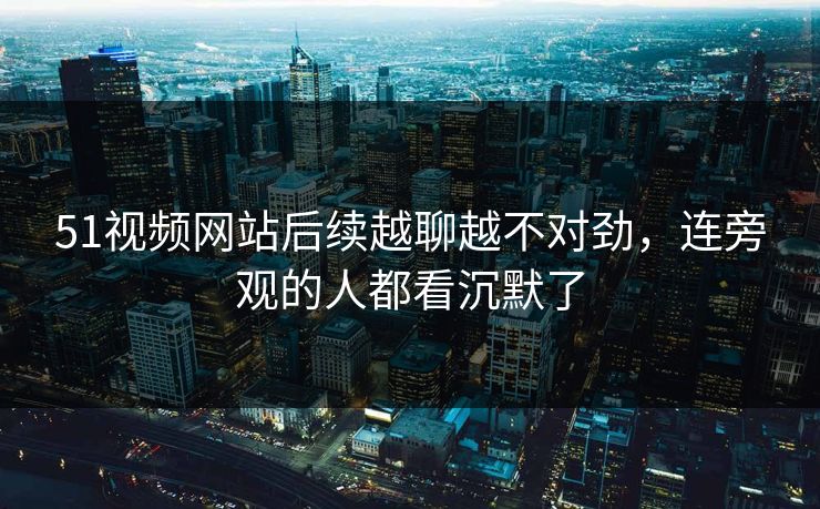 51视频网站后续越聊越不对劲，连旁观的人都看沉默了