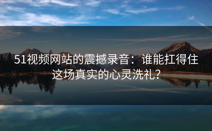 51视频网站的震撼录音：谁能扛得住这场真实的心灵洗礼？