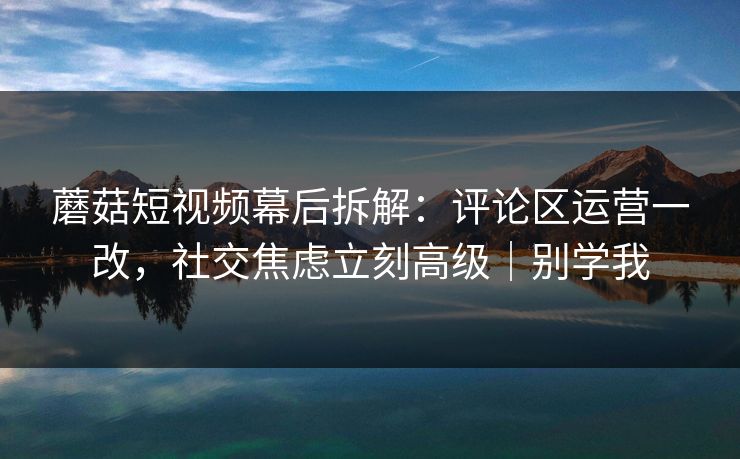 蘑菇短视频幕后拆解：评论区运营一改，社交焦虑立刻高级｜别学我  第1张
