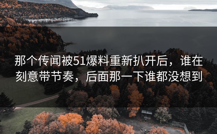 那个传闻被51爆料重新扒开后，谁在刻意带节奏，后面那一下谁都没想到